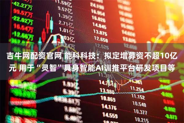 吉牛网配资官网 能科科技：拟定增募资不超10亿元 用于“灵智”具身智能AI训推平台研发项目等