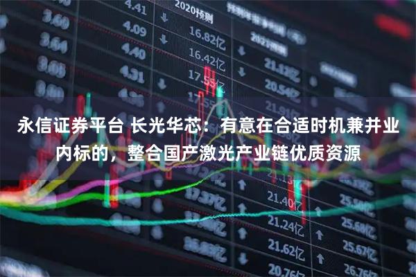 永信证券平台 长光华芯:有意在合适时机兼并业内标的,整合国产激光产业链优质资源