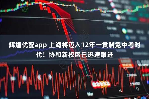 辉煌优配app 上海将迈入12年一贯制免中考时代！协和新校区已迅速跟进