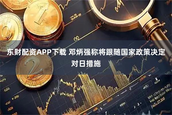 东财配资APP下载 邓炳强称将跟随国家政策决定对日措施