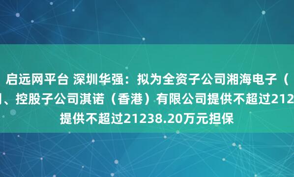 启远网平台 深圳华强：拟为全资子公司湘海电子（香港）有限公司、控股子公司淇诺（香港）有限公司提供不超过21238.20万元担保