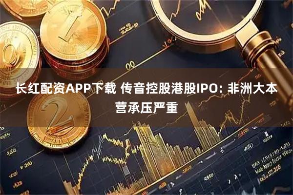 长红配资APP下载 传音控股港股IPO: 非洲大本营承压严重