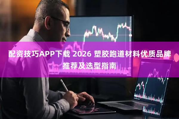 配资技巧APP下载 2026 塑胶跑道材料优质品牌推荐及选型指南