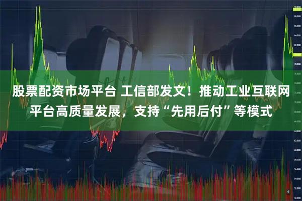 股票配资市场平台 工信部发文！推动工业互联网平台高质量发展，支持“先用后付”等模式