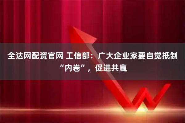 全达网配资官网 工信部：广大企业家要自觉抵制“内卷”，促进共赢