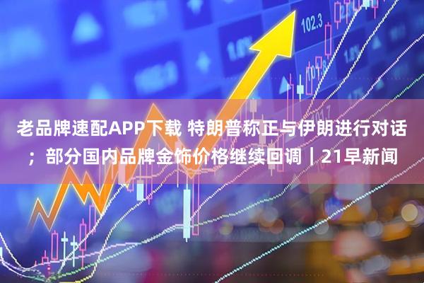 老品牌速配APP下载 特朗普称正与伊朗进行对话;部分国内品牌金饰价格继续回调|21早新闻