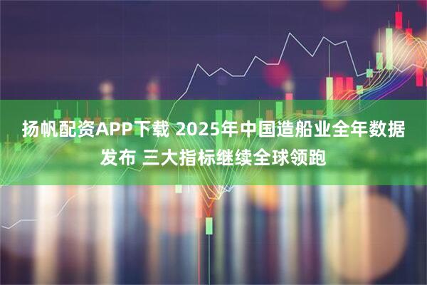 扬帆配资APP下载 2025年中国造船业全年数据发布 三大指标继续全球领跑