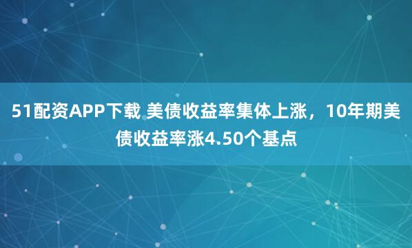 51配资APP下载 美债收益率集体上涨，10年期美债收益率涨4.50个基点