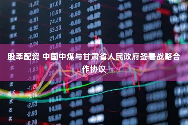 股莘配资 中国中煤与甘肃省人民政府签署战略合作协议