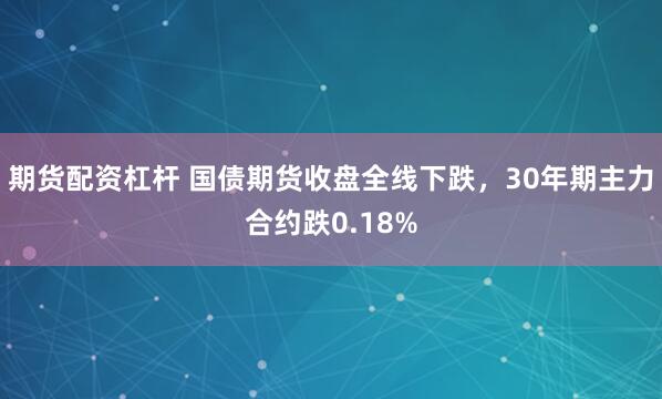 期货配资杠杆 国债期货收盘全线下跌，30年期主力合约跌0.18%