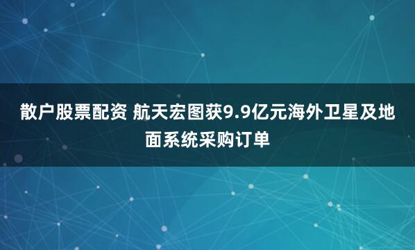 散户股票配资 航天宏图获9.9亿元海外卫星及地面系统采购订单
