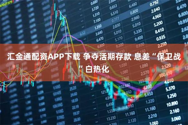 汇金通配资APP下载 争夺活期存款 息差“保卫战”白热化