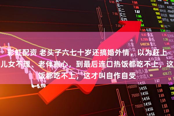 彩虹配资 老头子六七十岁还搞婚外情，以为赶上时髦了，结果儿女不理、老伴寒心，到最后连口热饭都吃不上，这才叫自作自受