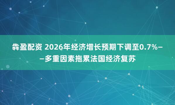 犇盈配资 2026年经济增长预期下调至0.7%——多重因素拖累法国经济复苏