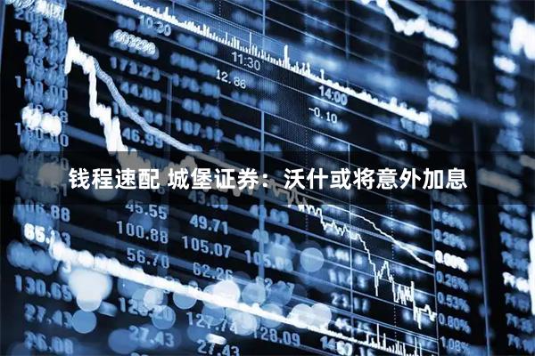 钱程速配 城堡证券：沃什或将意外加息